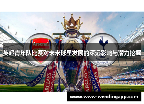 英超青年队比赛对未来球星发展的深远影响与潜力挖掘 英超青年队比赛对未来球星发展的深远影响与潜力挖掘
