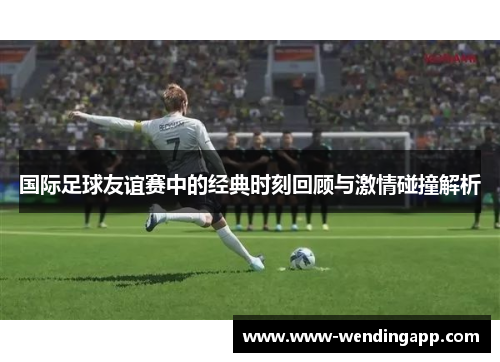 国际足球友谊赛中的经典时刻回顾与激情碰撞解析