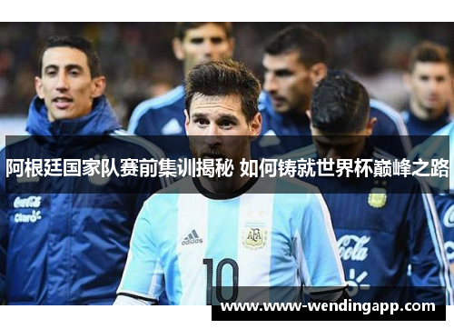 阿根廷国家队赛前集训揭秘 如何铸就世界杯巅峰之路