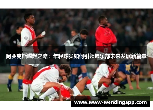 阿贾克斯崛起之路:年轻球员如何引领俱乐部未来发展新篇章 阿贾克斯崛起之路:年轻球员如何引领俱乐部未来发展新篇章