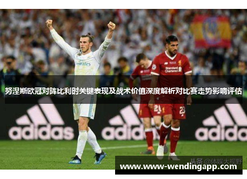努涅斯欧冠对阵比利时关键表现及战术价值深度解析对比赛走势影响评估