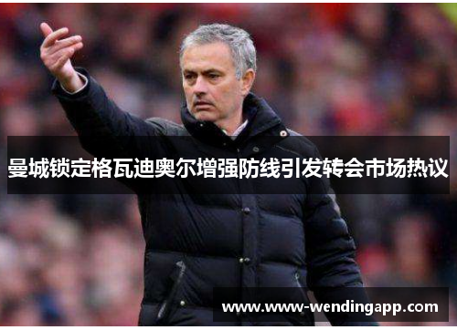 曼城锁定格瓦迪奥尔增强防线引发转会市场热议 曼城锁定格瓦迪奥尔增强防线引发转会市场热议